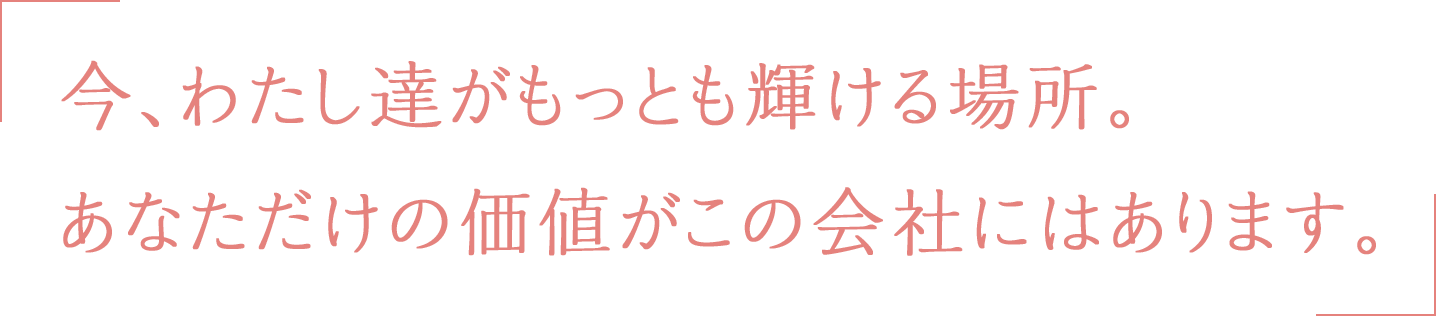 今、わたし達がもっとも輝ける場所。あなただけの価値がこの会社にはあります。