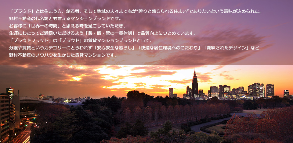 「プラウド」とは住まう方、創る者、そして地域の人々までもが“誇りと感じられる住まい”でありたいという意味が込められた、
野村不動産の代名詞とも言えるマンションブランドです。
お客様に「世界一の時間」と思える時を過ごしていただき、
生涯にわたってご満足いただけるよう「製・販・管の一貫体制」で品質向上につとめています。
「プラウドフラット」は「プラウド」の賃貸マンションブランドとして、
分譲や賃貸というカテゴリーにとらわれず「安心安全な暮らし」「快適な居住環境へのこだわり」「洗練されたデザイン」など
野村不動産のノウハウを生かした賃貸マンションです。
