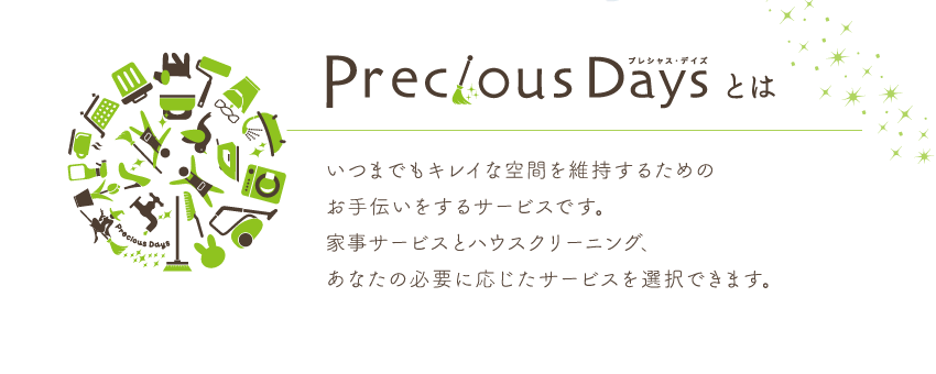 Precious Daysとは いつまでもキレイな空間を維持するためのお手伝いをするサービスです。家事サービスとハウスクリーニング、あなたの必要に応じたサービスを選択できます。