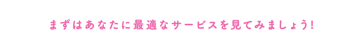 まずはあなたに最適なサービスを見てみましょう！