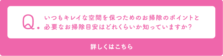 Q いつもキレイな空間を保つためのお掃除のポイントと必要なお掃除目安はどれくらいか知っていますか？　詳しくはこちら