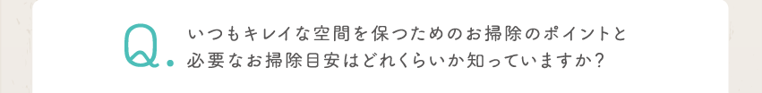 Q いつもキレイな空間を保つためのお掃除のポイントと必要なお掃除目安はどれくらいか知っていますか？