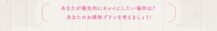 あなたが優先的にキレイにしたい場所は？　あなたのお掃除プランを考えよう！