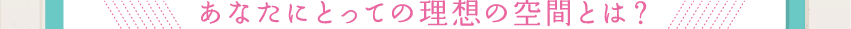 あなたにとっての理想の空間とは？