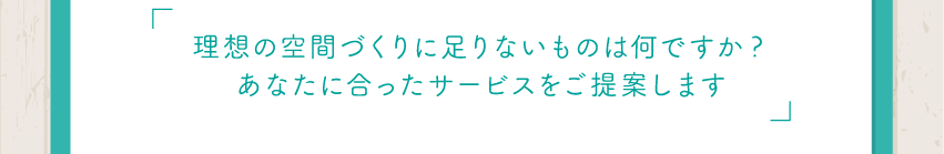 理想の空間づくりに足りないものは何ですか？あなたに合ったサービスをご提案します