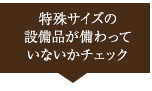 特殊サイズの設備品が備わっていないかチェック