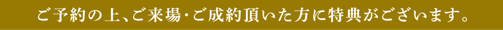 ご予約の上、ご来場・ご成約頂いた方に特典がございます。