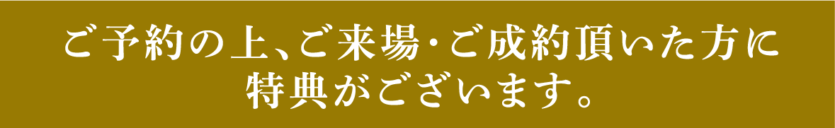 ご予約の上、ご来場・ご成約頂いた方に特典がございます。