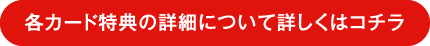 各カード特典の詳細について詳しくはコチラ