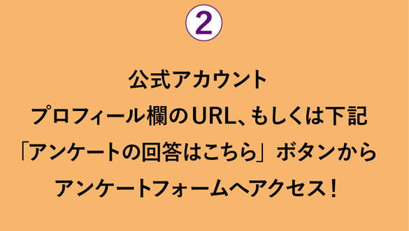 公式アカウントプロフィール欄のURL、もしくは下記「アンケートの回答はこちら」ボタンからアンケートフォームへアクセス！