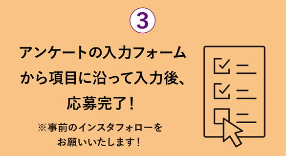 アンケートの入力フォームから項目に沿ってご入力 ※事前のインスタフォローをお願いいたします！