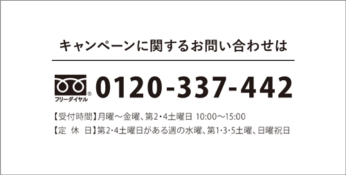 キャンペーンに関するお問い合わせは フリーダイヤル 0120-337-442 【受付時間】月曜～金曜、第2・4土曜日 10:00～15:00【定休日】第2･4土曜日がある週の水曜、第1･3･5土曜、日曜祝日