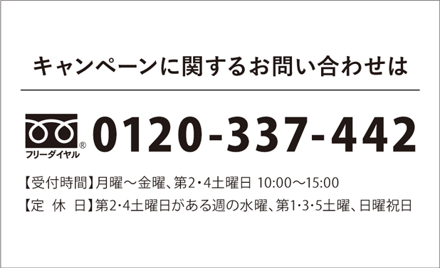 キャンペーンに関するお問い合わせは フリーダイヤル 0120-337-442 【受付時間】月曜～金曜、第2・4土曜日 10:00～15:00【定休日】第2･4土曜日がある週の水曜、第1･3･5土曜、日曜祝日