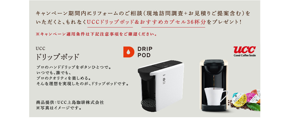 キャンペーン期間内にリフォームのご相談（現地訪問調査＋お見積りご提案含む）をいただくと、もれなくUCCドリップポッド＆おすすめカプセル36杯分をプレゼント！