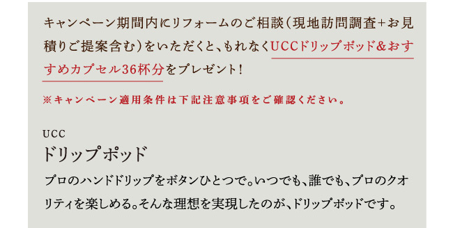 キャンペーン期間内にリフォームのご相談（現地訪問調査＋お見積りご提案含む）をいただくと、もれなくUCCドリップポッド＆おすすめカプセル36杯分をプレゼント！