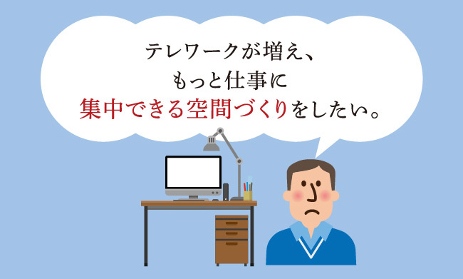 テレワークが増え、もっと仕事に集中できる空間づくりをしたい。