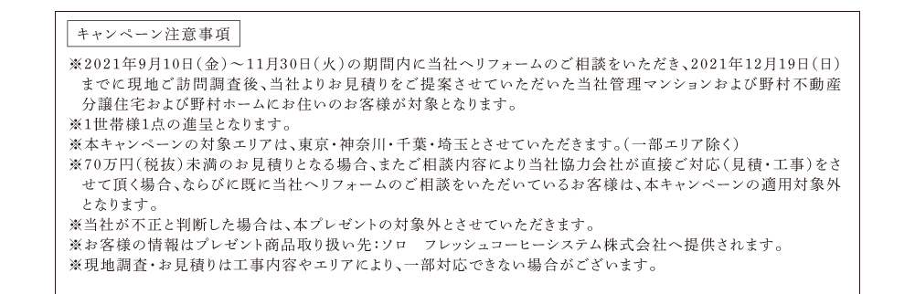 キャンペーン注意事項　※2021年2月8日～3月31日の期間内に当社へリフォームのご相談をいただき、2021年4月30日までに現地ご訪問調査後、当社よりお見積りをご提案させていただいた当社管理マンションおよび野村不動産分譲住宅および野村ホームにお住いのお客様が対象となります。※１世帯様１点の進呈となります。※本キャンペーンの対象エリアは、東京・神奈川・千葉・埼玉とさせていただきます。（一部エリア除く）※70万円（税抜）未満のお見積りとなる場合、またご相談内容により当社協力会社が直接ご対応（見積・工事）をさせて頂く場合、ならびに既に当社へリフォームのご相談をいただいているお客様は、本キャンペーンの適用対象外となります。※当社が不正と判断した場合は、本プレゼントの対象外とさせていただきます。※お客様の情報はプレゼント商品取り扱い先：ソロ　フレッシュコーヒーシステム株式会社へ提供されます。※現地調査・お見積りは工事内容やエリアにより、一部対応できない場合がございます。