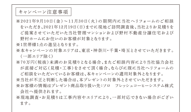 キャンペーン注意事項　※2021年2月8日～3月31日の期間内に当社へリフォームのご相談をいただき、2021年4月30日までに現地ご訪問調査後、当社よりお見積りをご提案させていただいた当社管理マンションおよび野村不動産分譲住宅および野村ホームにお住いのお客様が対象となります。※１世帯様１点の進呈となります。※本キャンペーンの対象エリアは、東京・神奈川・千葉・埼玉とさせていただきます。（一部エリア除く）※70万円（税抜）未満のお見積りとなる場合、またご相談内容により当社協力会社が直接ご対応（見積・工事）をさせて頂く場合、ならびに既に当社へリフォームのご相談をいただいているお客様は、本キャンペーンの適用対象外となります。※当社が不正と判断した場合は、本プレゼントの対象外とさせていただきます。※お客様の情報はプレゼント商品取り扱い先：ソロ　フレッシュコーヒーシステム株式会社へ提供されます。※現地調査・お見積りは工事内容やエリアにより、一部対応できない場合がございます。