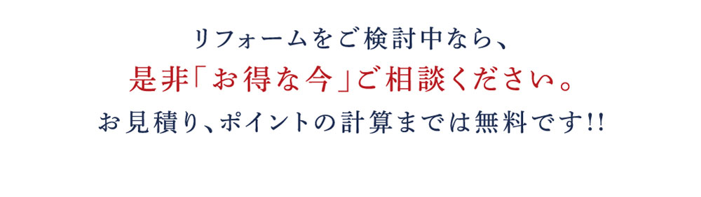 リフォームをご検討中なら、是非「お得な今」ご相談ください。お見積り、ポイントの計算までは無料です!!