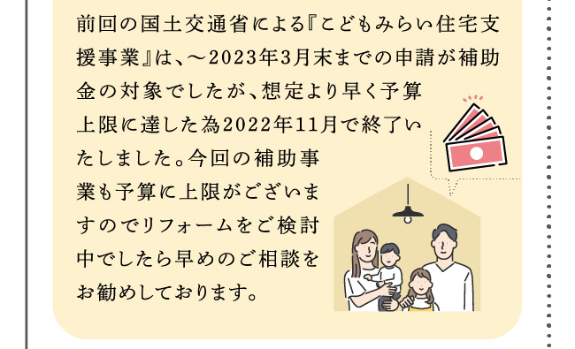 前回の国土交通省による『こどもみらい住宅支援事業』は、～2023年3月末までの申請が補助金の対象でしたが、想定より早く予算上限に達した為2022年11月で終了いたしました。今回の補助事業も予算に上限がございますのでリフォームをご検討中でしたら早めのご相談をお勧めしております。