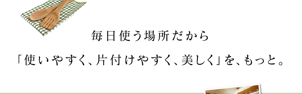 毎日使う場所だから「使いやすく、片付けやすく、美しく」を、もっと。