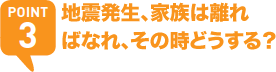 POINT3 地震発生、家族は離ればなれ、その時どうする？