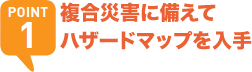 POINT1 複合災害に備えてハザードマップを入手