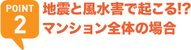 POINT2 地震と風水害で起こる!?マンション全体の場合