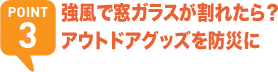 POINT3 強風で窓ガラスが割れたら？アウトドアグッズを防災に