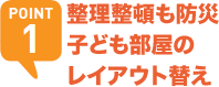 POINT1 整理整頓も防災 子ども部屋のレイアウト替え