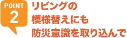 POINT2 リビングの模様替えにも防災意識を取り込んで