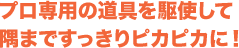 プロ専用の道具を駆使して隅まですっきりピカピカに！