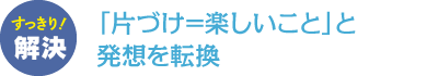 「片づけ=楽しいこと」と発想を転換