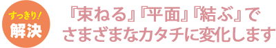 『束ねる』『平面』『結ぶ』でさまざまなカタチに変化します