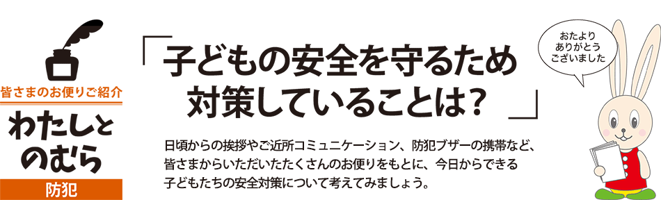 「子どもの安全を守るため 対策していることは？」 日頃からの挨拶やご近所コミュニケーション、防犯ブザーの携帯など、 皆さまからいただいたたくさんのお便りをもとに、今日からできる 子どもたちの安全対策について考えてみましょう。