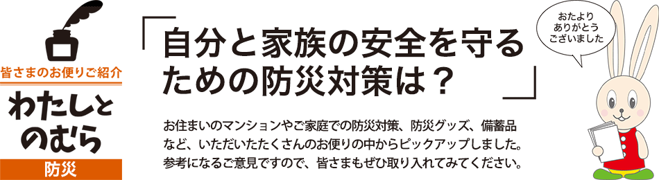 「自分と家族の安全を守るための防災対策は？」お住まいのマンションやご家庭での防災対策、防災グッズ、備蓄品など、いただいたたくさんのお便りの中からピックアップしました。参考になるご意見ですので、皆さまもぜひ取り入れてみてください。