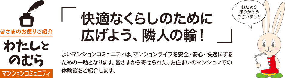 「快適なくらしのために広げよう、隣人の輪！」よいマンションコミュニティは、マンションライフを安全・安心・快適にするための一助となります。皆さまから寄せられた、お住まいのマンションでの体験談をご紹介します。