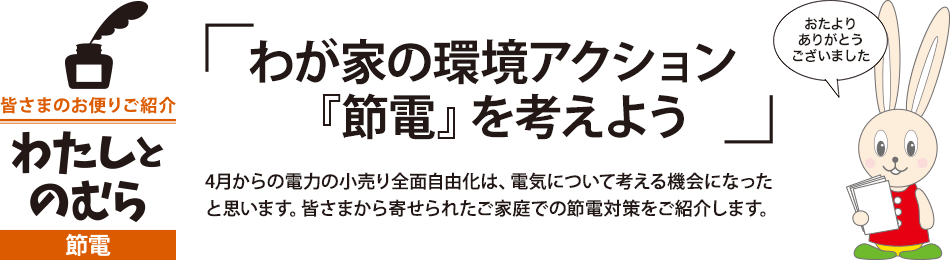 「わが家の環境アクション『節電』を考えよう」4月からの電力の小売り全面自由化は、電気について考える機会になったと思います。皆さまから寄せられたご家庭での節電対策をご紹介します。 