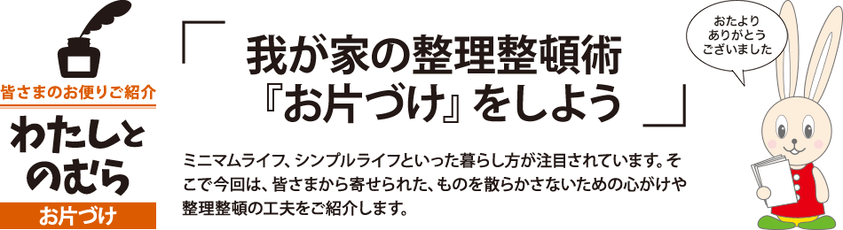 「我が家の整理整頓術『お片づけ』をしよう」ミニマムライフ、シンプルライフといった暮らし方が注目されています。そこで今回は、皆さまから寄せられた、ものを散らかさないための心がけや整理整頓の工夫をご紹介します。 