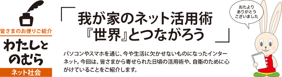 「我が家のネット活用術『世界』とつながろう」パソコンやスマホを通じ、今や生活に欠かせないものになったインターネット。今回は、皆さまから寄せられた日頃の活用術や、自衛のために心がけていることをご紹介します。