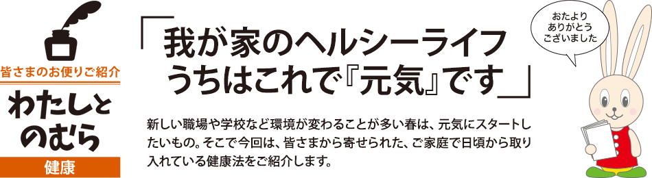 我が家のヘルシーライフ うちはこれで『元気』です 新しい職場や学校など環境が変わることが多い春は、元気にスタートしたいもの。そこで今回は、皆さまから寄せられた、ご家庭で日頃から取り入れている健康法をご紹介します。