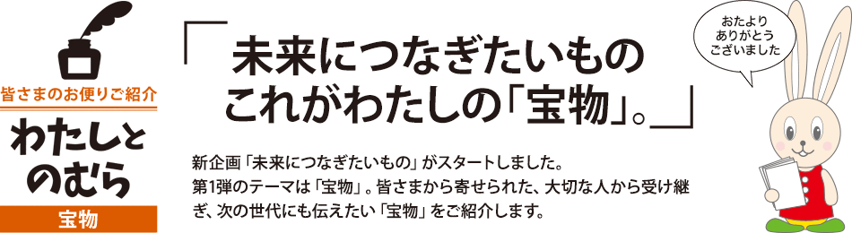 未来につなぎたいもの これがわたしの「宝物」。 新企画「未来につなぎたいもの」がスタートしました。第1弾のテーマは「宝物」。皆さまから寄せられた、大切な人から受け継ぎ、次の世代にも伝えたい「宝物」をご紹介します。