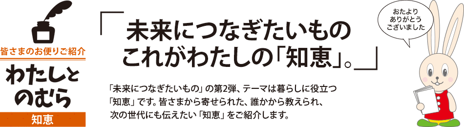 未来につなぎたいもの これがわたしの「知恵」。「未来につなぎたいもの」の第2弾、テーマは暮らしに役立つ「知恵」です。皆さまから寄せられた、誰かから教えられ、次の世代にも伝えたい「知恵」をご紹介します。