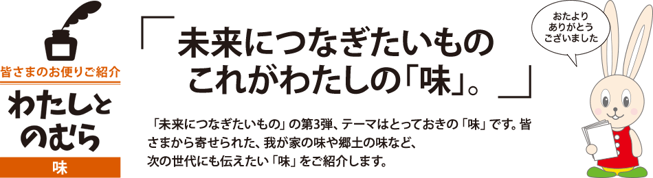 未来につなぎたいもの これがわたしの「味」。「未来につなぎたいもの」の第3弾、テーマはとっておきの「味」です。皆さまから寄せられた、我が家の味や郷土の味など、次の世代にも伝えたい「味」をご紹介します。