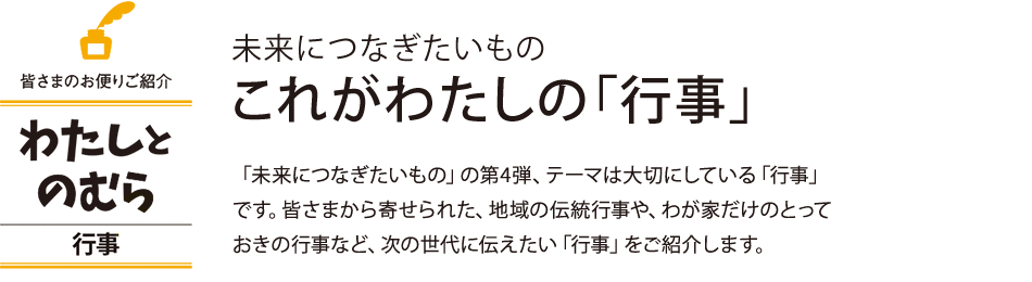 未来につなぎたいもの これがわたしの「行事」 「未来につなぎたいもの」の第4弾、テーマは大切にしている「行事」です。皆さまから寄せられた、地域の伝統行事や、わが家だけのとって おきの行事など、次の世代に伝えたい「行事」をご紹介します。