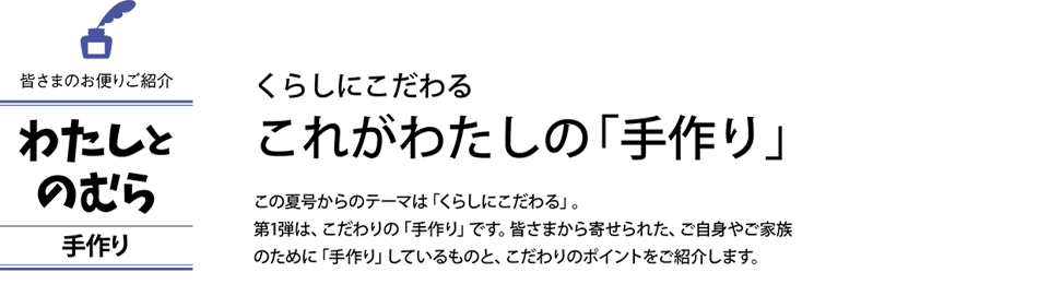 くらしにこだわる これがわたしの「手作り」 この夏号からのテーマは「くらしにこだわる」。第1弾は、こだわりの「手作り」です。皆さまから寄せられた、ご自身やご家族のために「手作り」しているものと、こだわりのポイントをご紹介します。