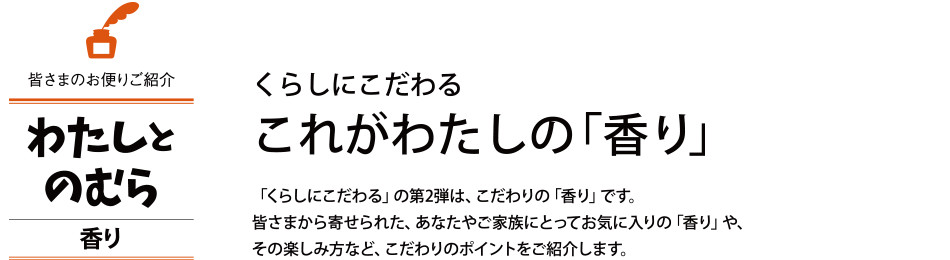 くらしにこだわる　これがわたしの「香り」 「くらしにこだわる」の第2弾は、こだわりの「香り」です。皆さまから寄せられた、あなたやご家族にとってお気に入りの「香り」や、その楽しみ方など、こだわりのポイントをご紹介します。