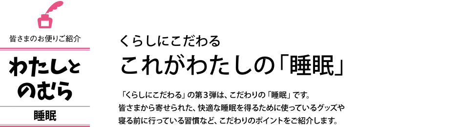 くらしにこだわる　これがわたしの「睡眠」 「くらしにこだわる」の第３弾は、こだわりの「睡眠」です。皆さまから寄せられた、快適な睡眠を得るために使っているグッズや寝る前に行っている習慣など、こだわりのポイントをご紹介します。