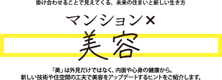 掛け合わせることで見えてくる、未来の住まいと新しい生き方「美」は外見だけではなく、内面や心身の健康から。新しい技術や住空間の工夫で美容をアップデートするヒントをご紹介します。