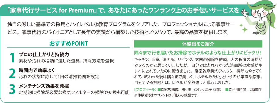 「家事代行サービス for Premium」で、あなたにあったワンランク上のお手伝いサービスを 独自の厳しい基準での採用とハイレベルな教育プログラムをクリアした、プロフェッショナルによる家事サービス。家事代行のパイオニアとして長年の実績から構築した技術とノウハウで、最高の品質を提供します。